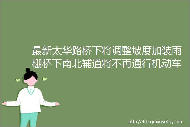 最新太华路桥下将调整坡度加装雨棚桥下南北辅道将不再通行机动车